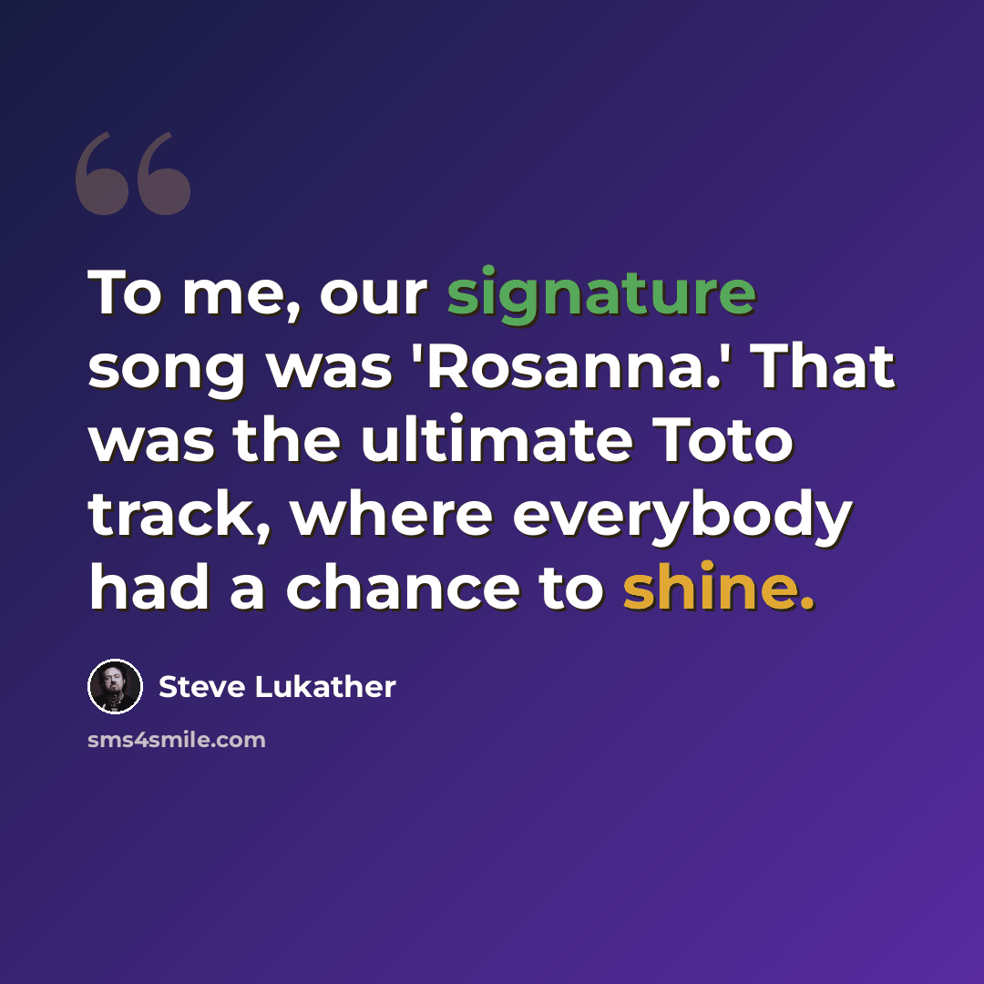 “To me, our signature song was 'Rosanna.' That was the ultimate Toto track, where everybody had a chance to shine.” quote by Steve Lukather