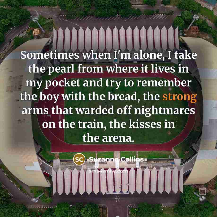 “Sometimes when I'm alone, I take the pearl from where it lives in my pocket and try to remember the boy with the bread, the strong arms that warded off nightmares on the train, the kisses in the arena.” quote by Suzanne Collins