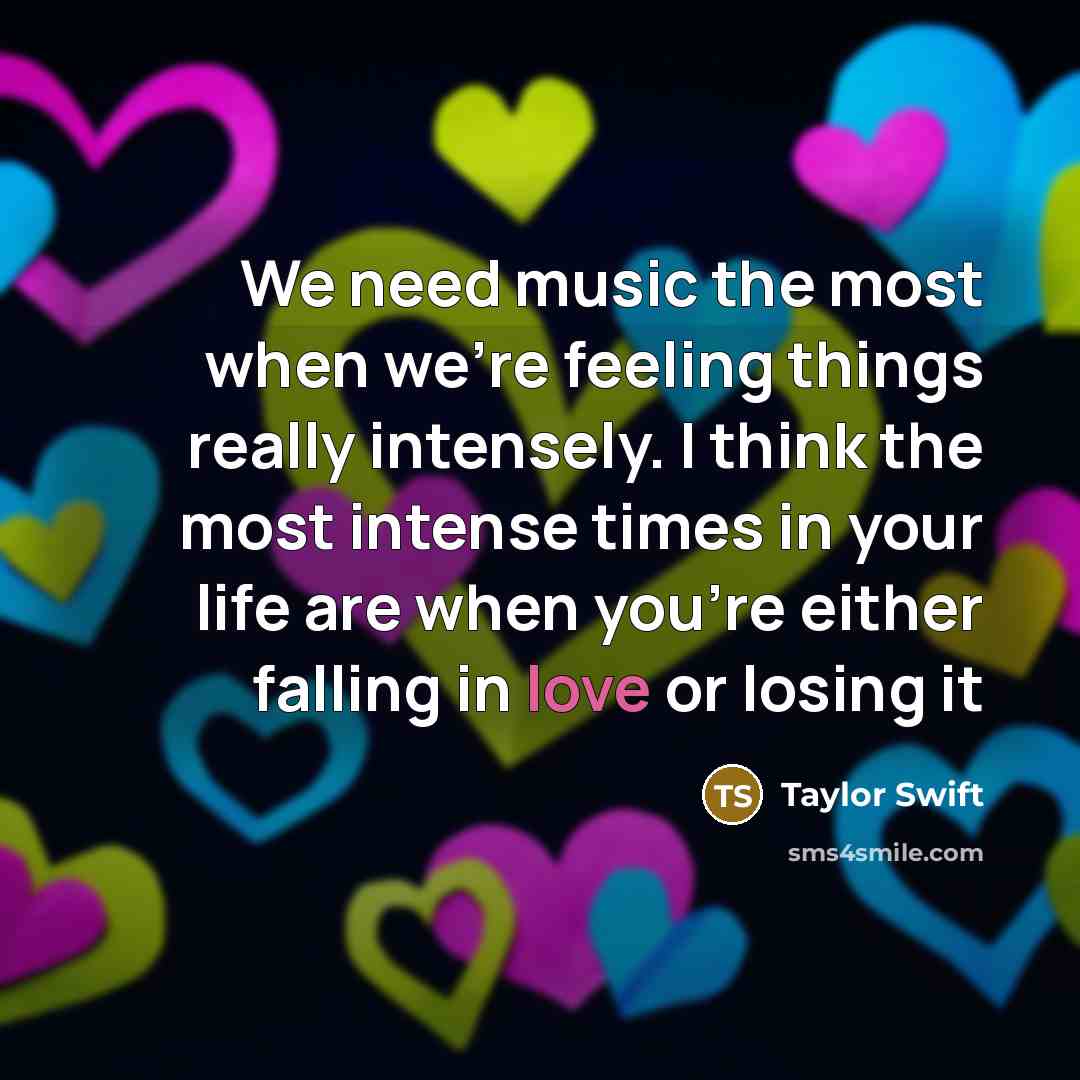 “We need music the most when we’re feeling things really intensely. I think the most intense times in your life are when you’re either falling in love or losing it” quote by Taylor Swift