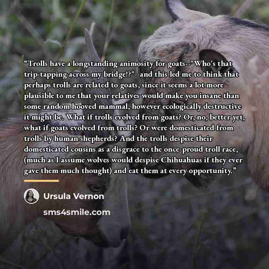 “Trolls have a longstanding animosity for goats--"Who's that trip-tapping across my bridge!?"--and this led me to think that perhaps trolls are related to goats, since it seems a lot more plausible to me that your relatives would make you insane than some random hooved mammal, however ecologically…” quote by Ursula Vernon