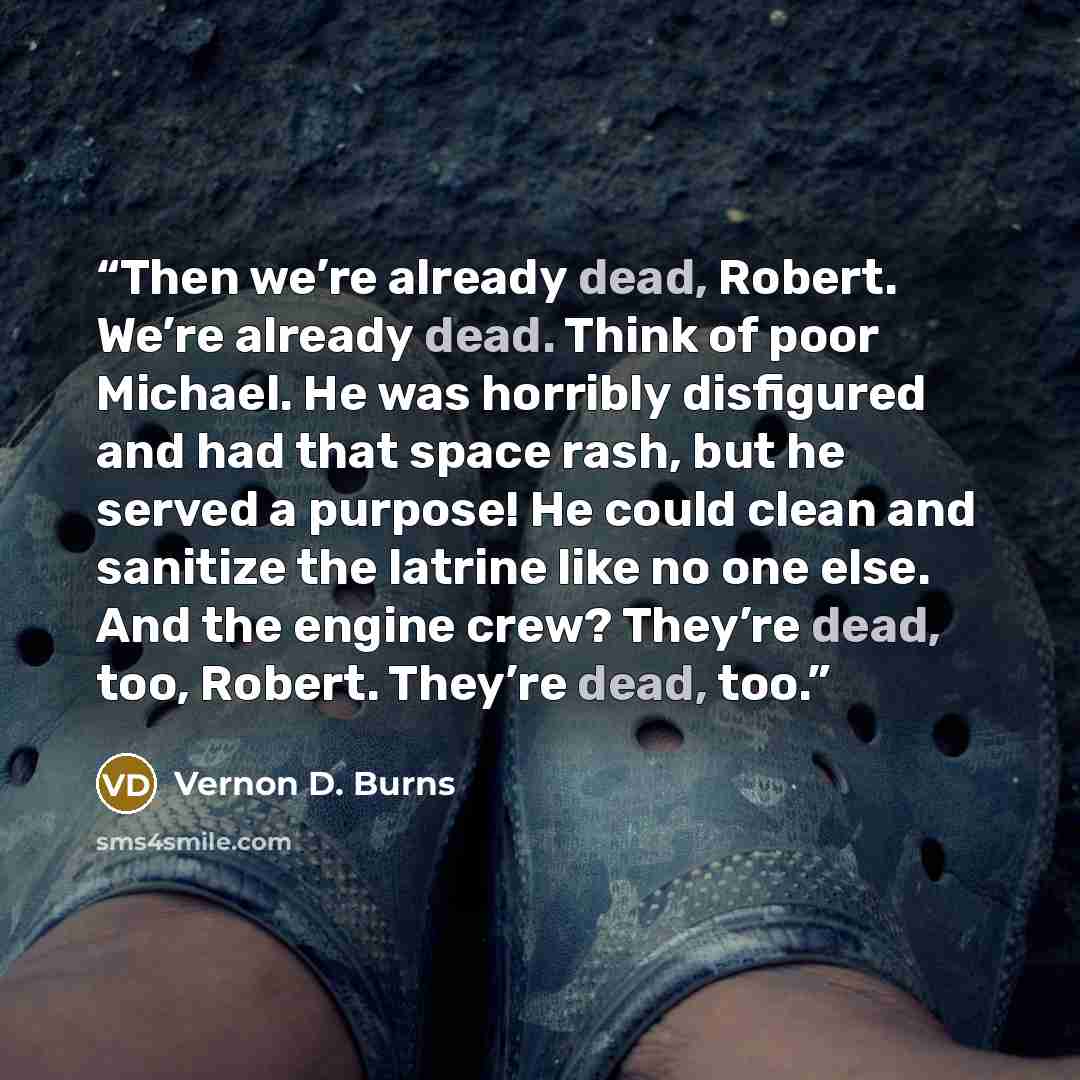 “Then we’re already dead, Robert. We’re already dead. Think of poor Michael. He was horribly disfigured and had that space rash, but he served a purpose! He could clean and sanitize the latrine like no one else. And the engine crew? They’re dead, too, Robert. They’re dead, too.” quote by Vernon D. Burns