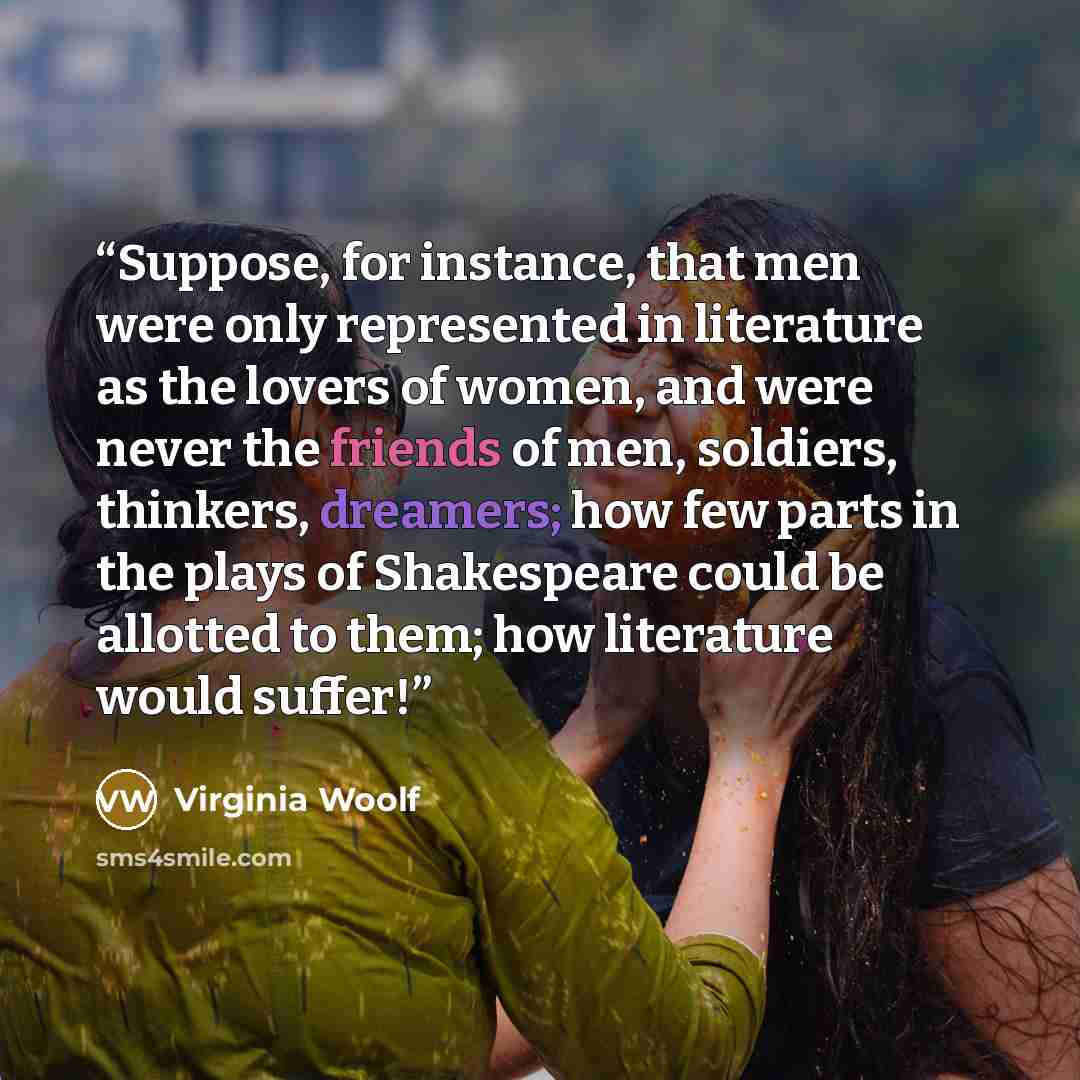 “Suppose, for instance, that men were only represented in literature as the lovers of women, and were never the friends of men, soldiers, thinkers, dreamers; how few parts in the plays of Shakespeare could be allotted to them; how literature would suffer!” quote by Virginia Woolf