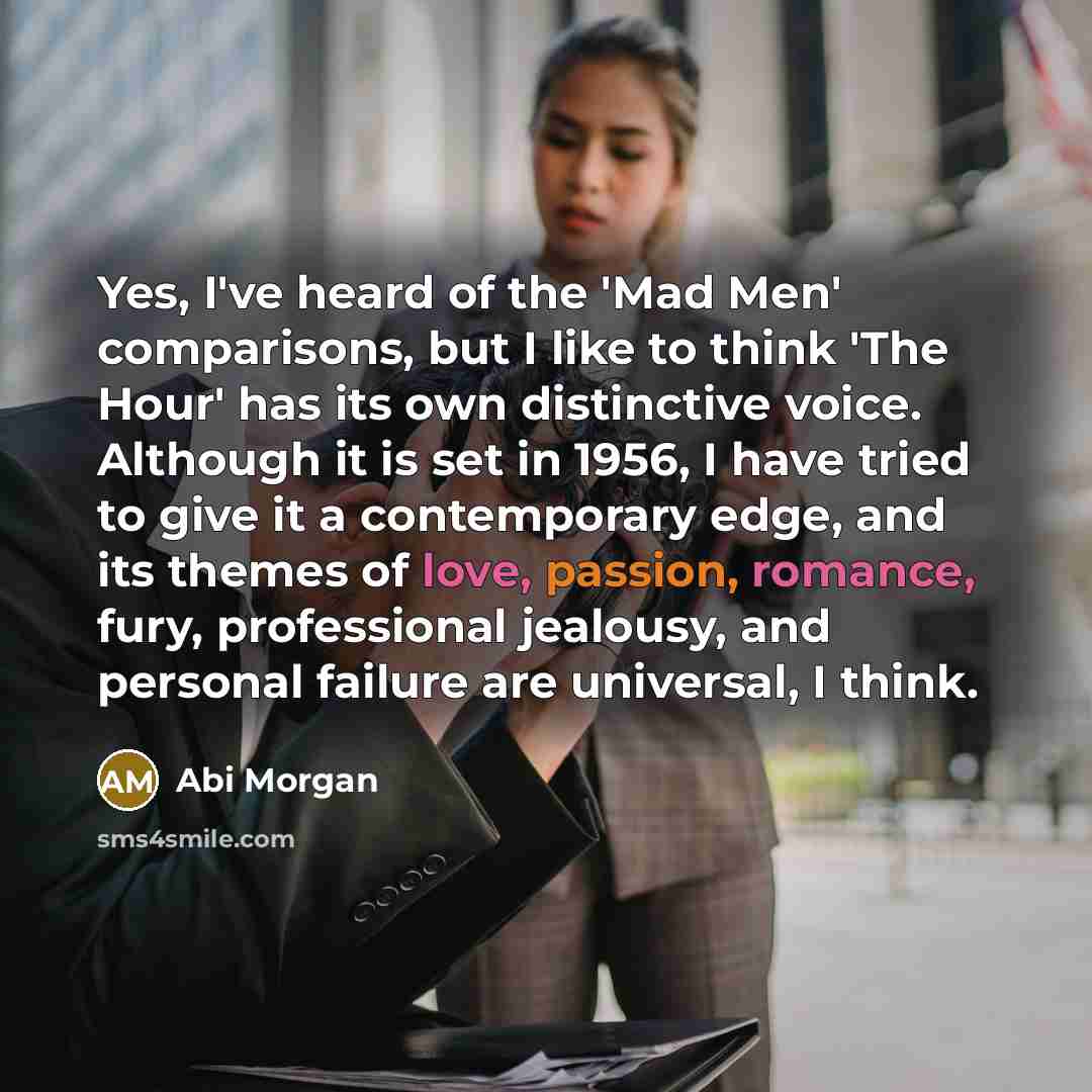 “Yes, I've heard of the 'Mad Men' comparisons, but I like to think 'The Hour' has its own distinctive voice. Although it is set in 1956, I have tried to give it a contemporary edge, and its themes of love, passion, romance, fury, professional jealousy, and personal failure are universal, I think.” quote by Abi Morgan