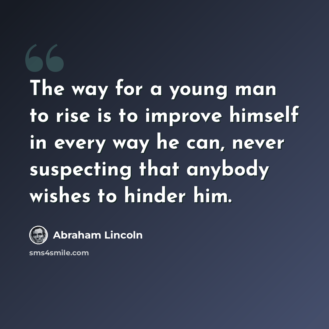 “The way for a young man to rise is to improve himself in every way he can, never suspecting that anybody wishes to hinder him.” quote by Abraham Lincoln
