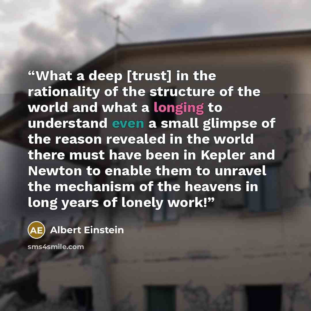 “What a deep [trust] in the rationality of the structure of the world and what a longing to understand even a small glimpse of the reason revealed in the world there must have been in Kepler and Newton to enable them to unravel the mechanism of the heavens in long years of lonely work!” quote by Albert Einstein