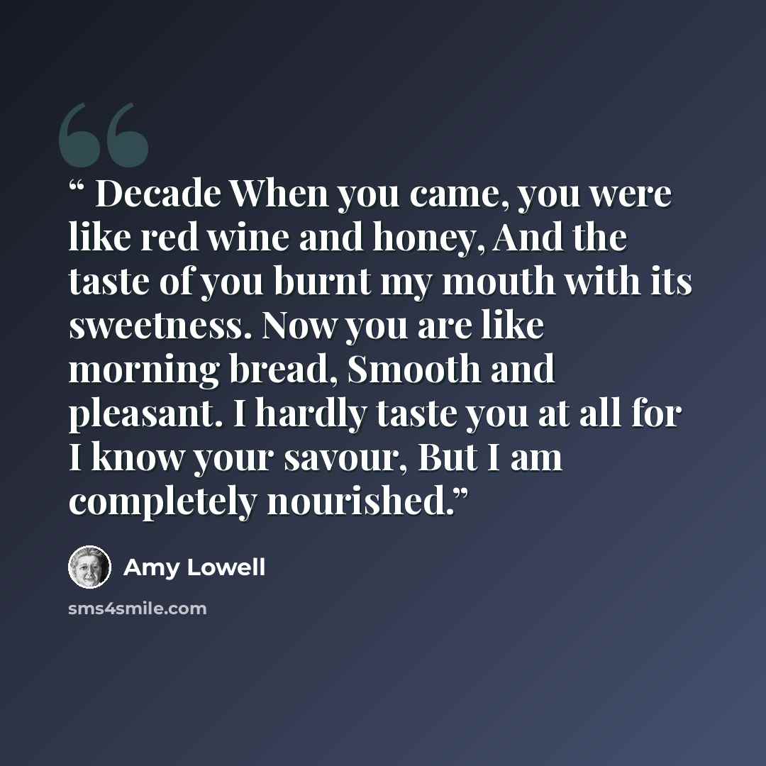 “Decade When you came, you were like red wine and honey, And the taste of you burnt my mouth with its sweetness. Now you are like morning bread, Smooth and pleasant. I hardly taste you at all for I know your savour, But I am completely nourished.” quote by Amy Lowell