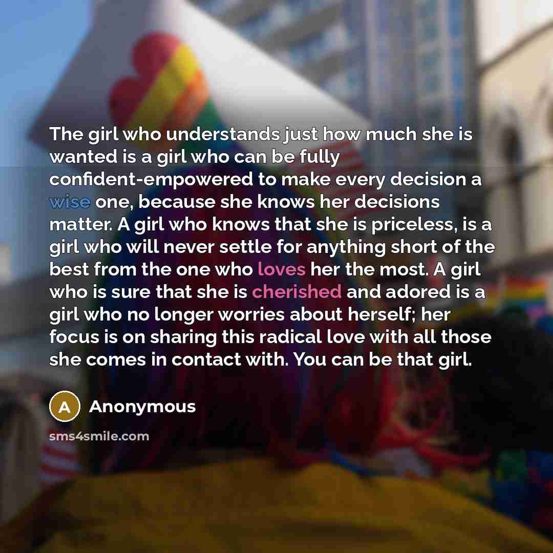 “The girl who understands just how much she is wanted is a girl who can be fully confident-empowered to make every decision a wise one, because she knows her decisions matter. A girl who knows that she is priceless, is a girl who will never settle for anything short of the best from the one who…” quote by Anonymous