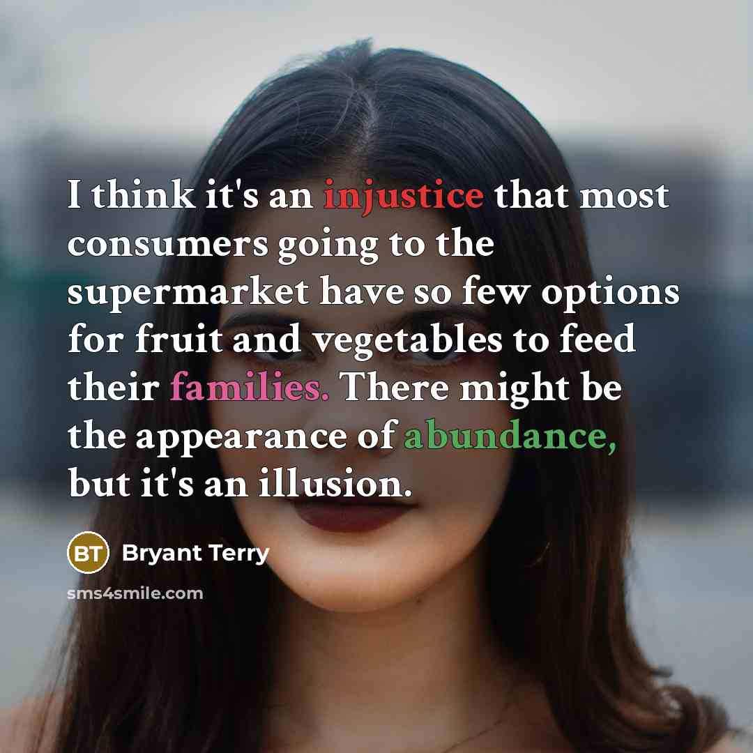 “I think it's an injustice that most consumers going to the supermarket have so few options for fruit and vegetables to feed their families. There might be the appearance of abundance, but it's an illusion.” quote by Bryant Terry