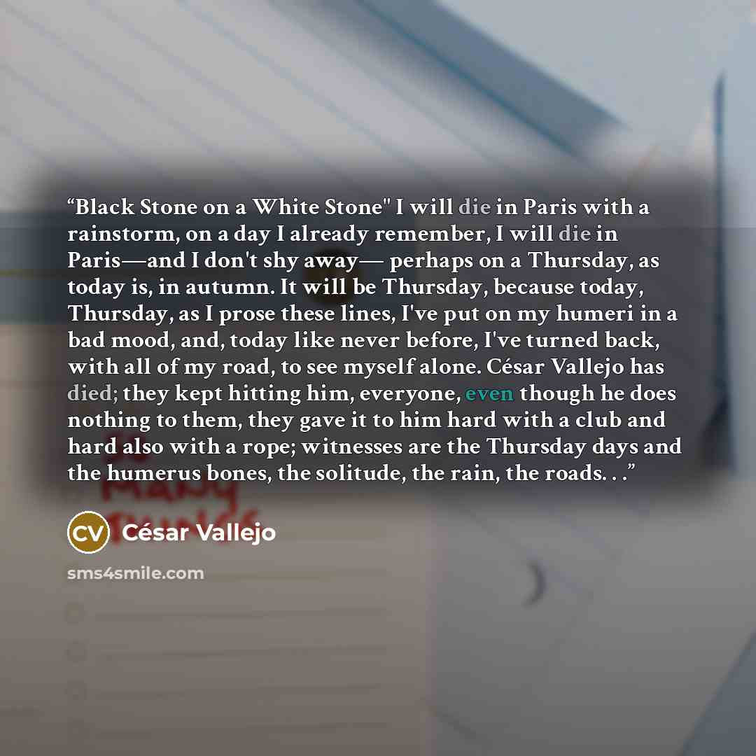 “Black Stone on a White Stone" I will die in Paris with a rainstorm, on a day I already remember, I will die in Paris—and I don't shy away— perhaps on a Thursday, as today is, in autumn. It will be Thursday, because today, Thursday, as I prose these lines, I've put on my humeri in a bad mood, and…” quote by César Vallejo