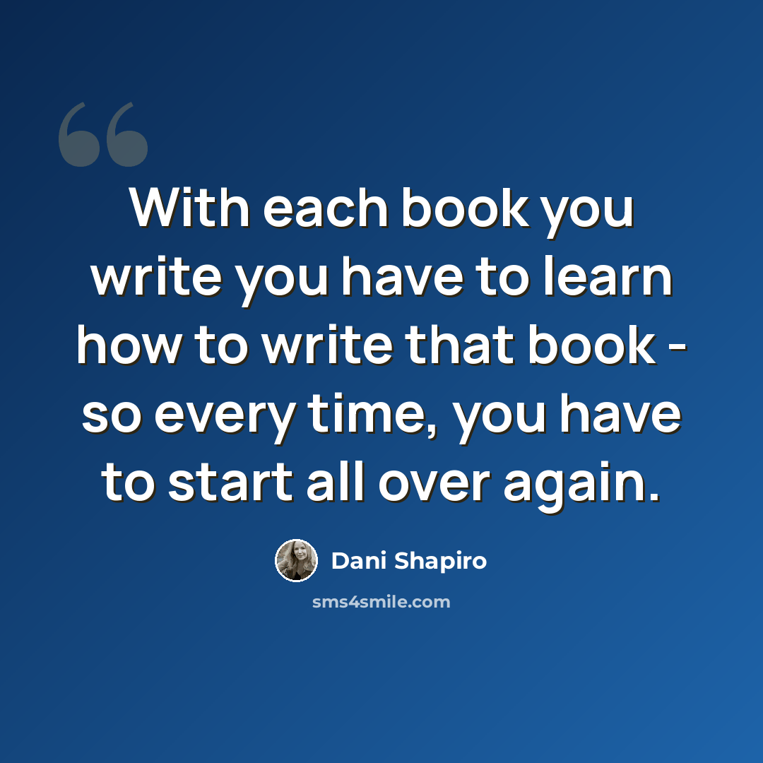 “With each book you write you have to learn how to write that book - so every time, you have to start all over again.” quote by Dani Shapiro