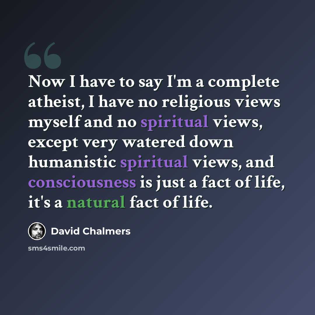 “Now I have to say I'm a complete atheist, I have no religious views myself and no spiritual views, except very watered down humanistic spiritual views, and consciousness is just a fact of life, it's a natural fact of life.” quote by David Chalmers