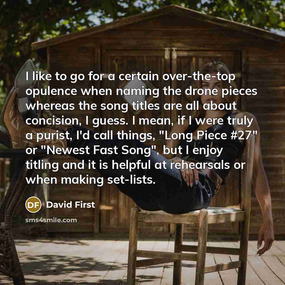 “I like to go for a certain over-the-top opulence when naming the drone pieces whereas the song titles are all about concision, I guess. I mean, if I were truly a purist, I'd call things, "Long Piece #27" or "Newest Fast Song", but I enjoy titling and it is helpful at rehearsals or when making…” quote by David First