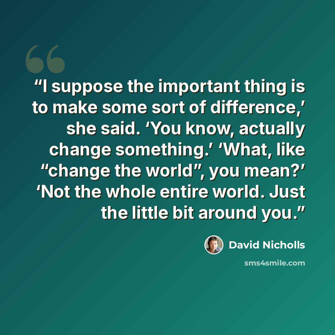 “I suppose the important thing is to make some sort of difference,’ she said. ‘You know, actually change something.’ ‘What, like “change the world”, you mean?’ ‘Not the whole entire world. Just the little bit around you.” quote by David Nicholls
