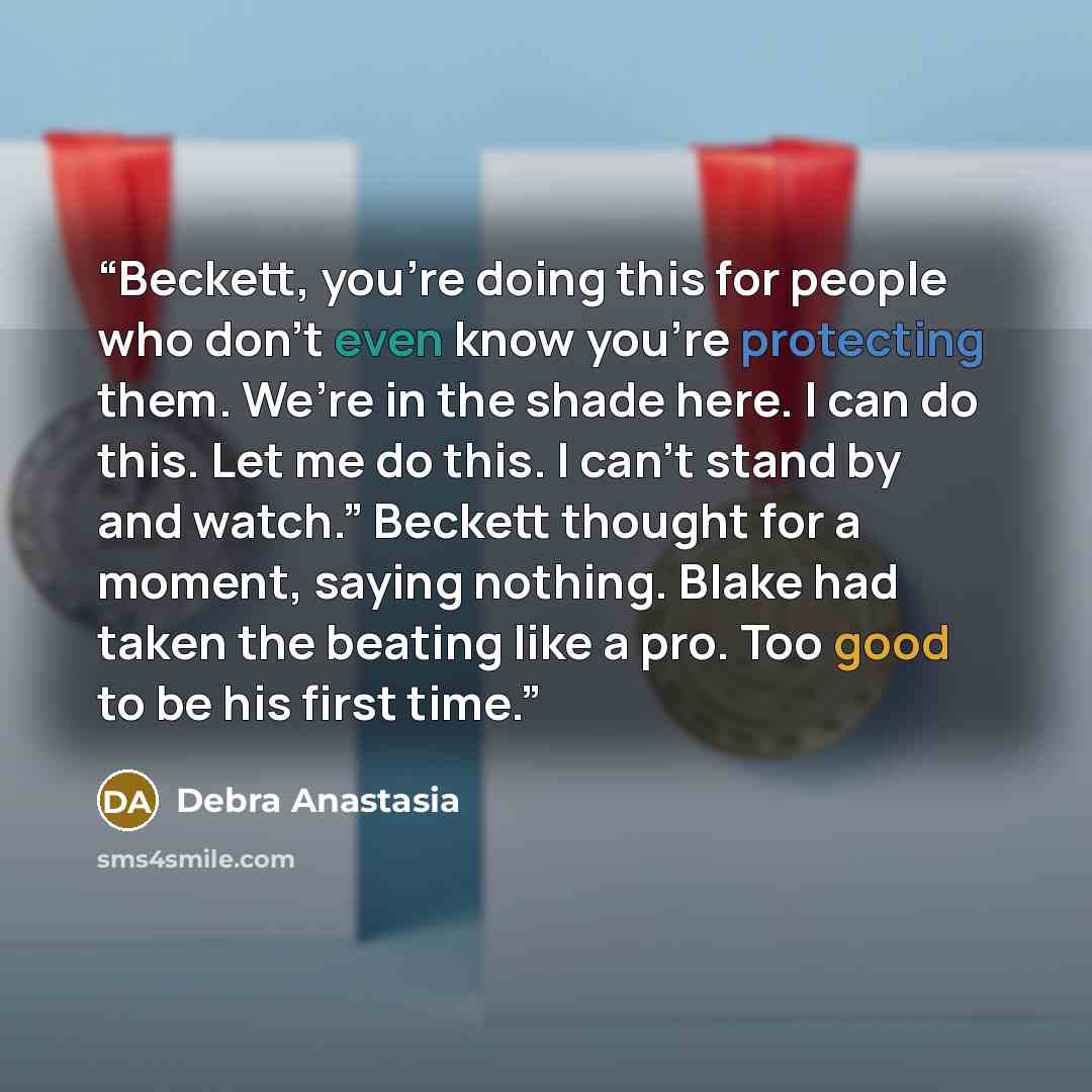 “Beckett, you’re doing this for people who don’t even know you’re protecting them. We’re in the shade here. I can do this. Let me do this. I can’t stand by and watch.” Beckett thought for a moment, saying nothing. Blake had taken the beating like a pro. Too good to be his first time.” quote by Debra Anastasia