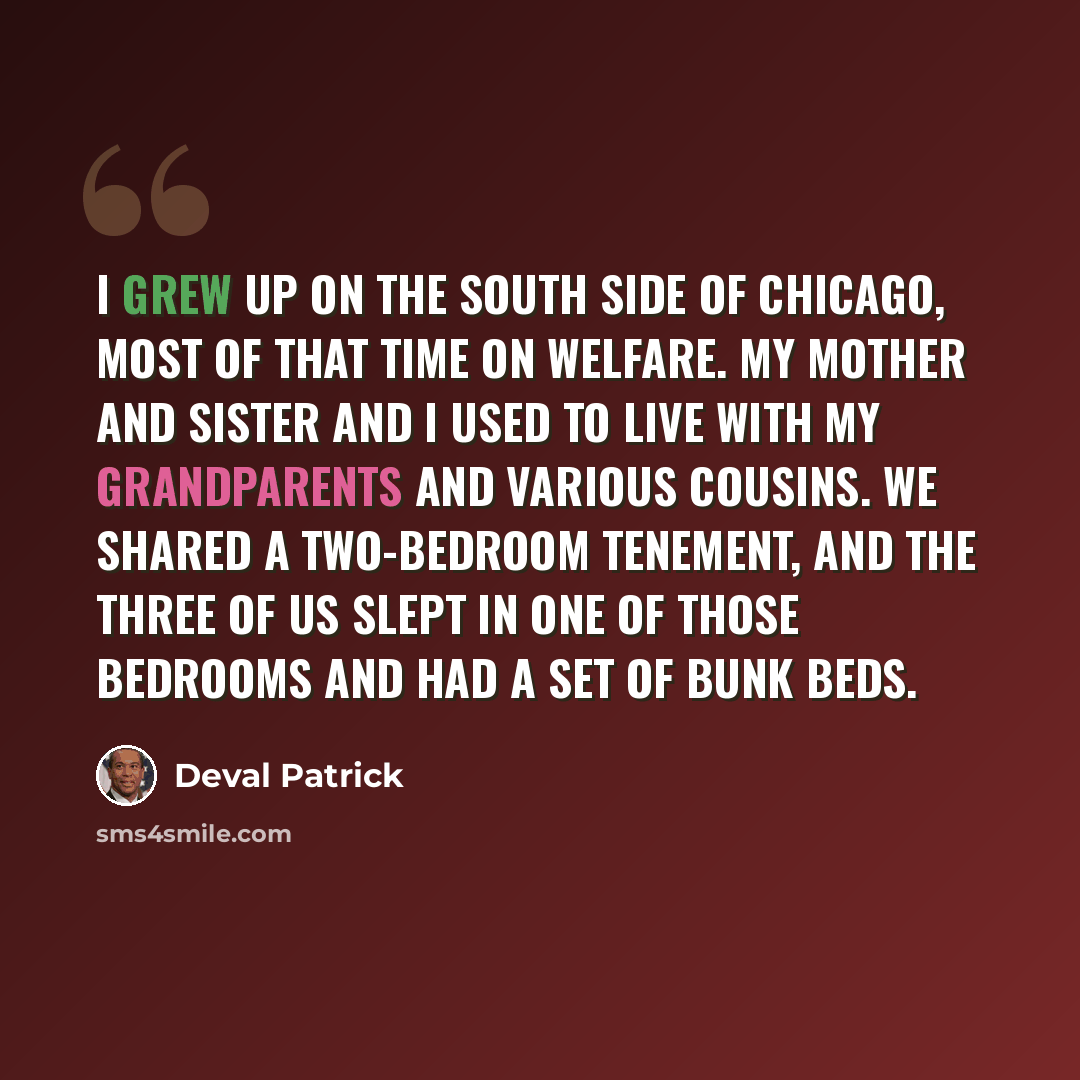 “I grew up on the south side of Chicago, most of that time on welfare. My mother and sister and I used to live with my grandparents and various cousins. We shared a two-bedroom tenement, and the three of us slept in one of those bedrooms and had a set of bunk beds.” quote by Deval Patrick