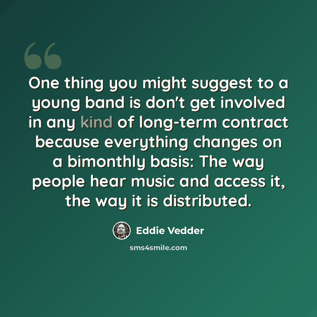 “One thing you might suggest to a young band is don't get involved in any kind of long-term contract because everything changes on a bimonthly basis: The way people hear music and access it, the way it is distributed.” quote by Eddie Vedder