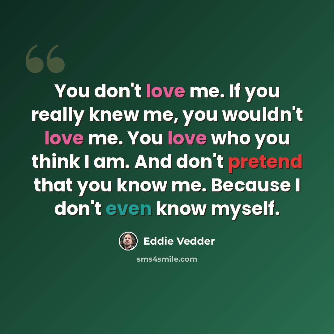 “You don't love me. If you really knew me, you wouldn't love me. You love who you think I am. And don't pretend that you know me. Because I don't even know myself.” quote by Eddie Vedder