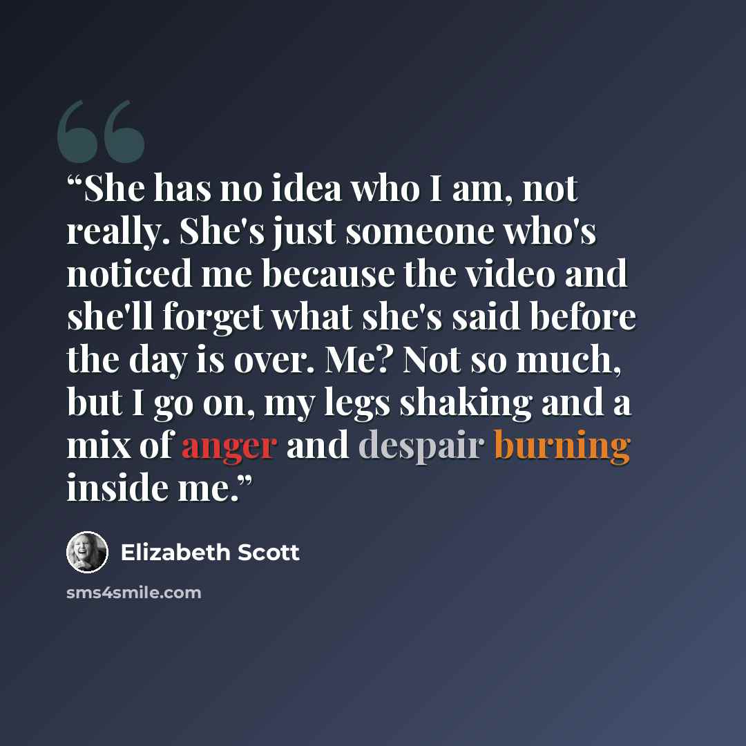 “She has no idea who I am, not really. She's just someone who's noticed me because the video and she'll forget what she's said before the day is over. Me? Not so much, but I go on, my legs shaking and a mix of anger and despair burning inside me.” quote by Elizabeth Scott