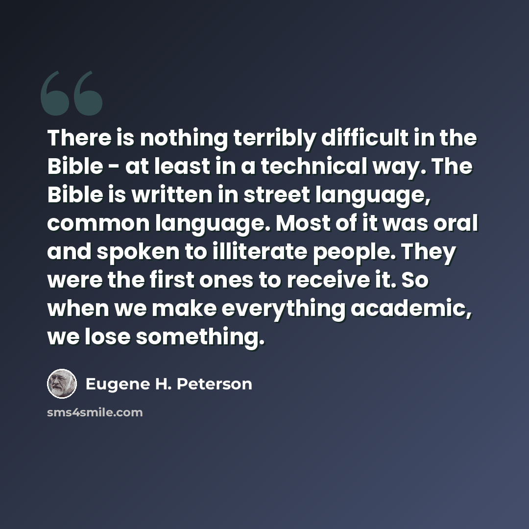 “There is nothing terribly difficult in the Bible - at least in a technical way. The Bible is written in street language, common language. Most of it was oral and spoken to illiterate people. They were the first ones to receive it. So when we make everything academic, we lose something.” quote by Eugene H. Peterson