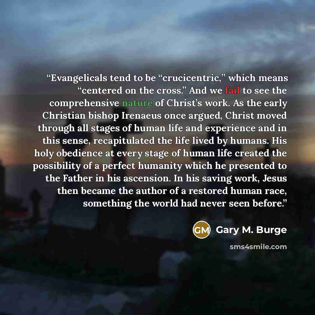 “Evangelicals tend to be “crucicentric,” which means “centered on the cross.” And we fail to see the comprehensive nature of Christ’s work. As the early Christian bishop Irenaeus once argued, Christ moved through all stages of human life and experience and in this sense, recapitulated the life…” quote by Gary M. Burge