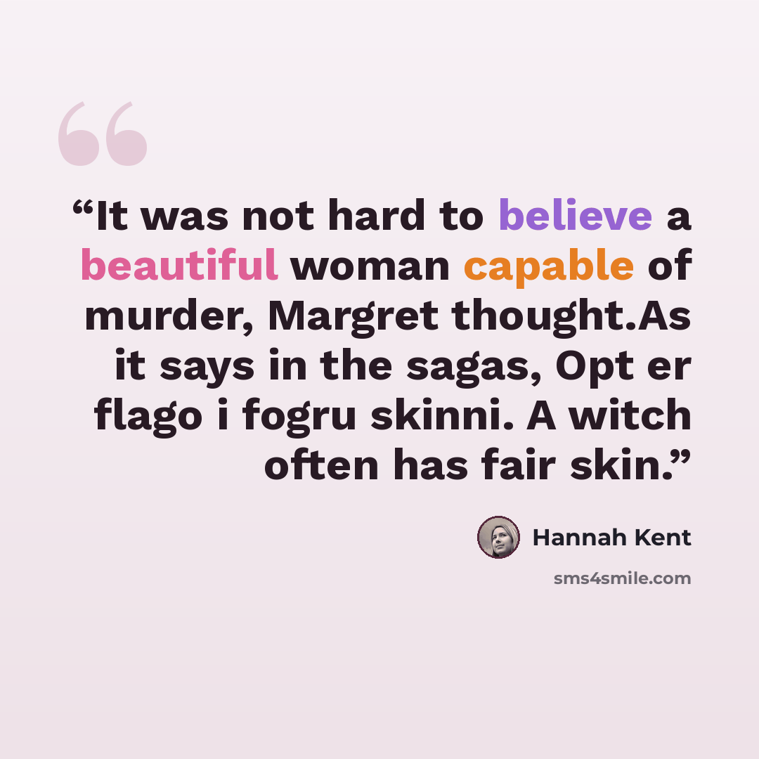 “It was not hard to believe a beautiful woman capable of murder, Margret thought.As it says in the sagas, Opt er flago i fogru skinni. A witch often has fair skin.” quote by Hannah Kent