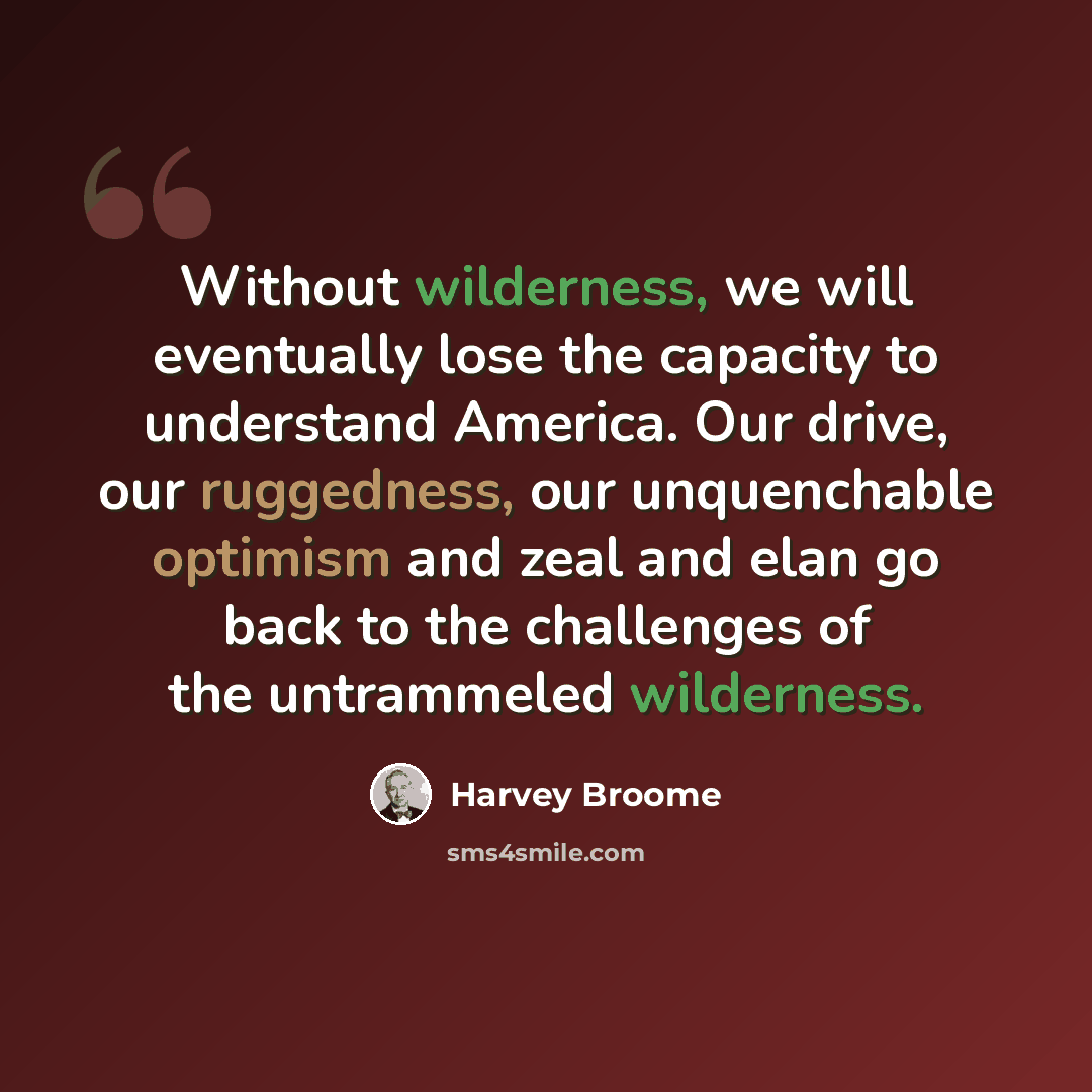“Without wilderness, we will eventually lose the capacity to understand America. Our drive, our ruggedness, our unquenchable optimism and zeal and elan go back to the challenges of the untrammeled wilderness.” quote by Harvey Broome
