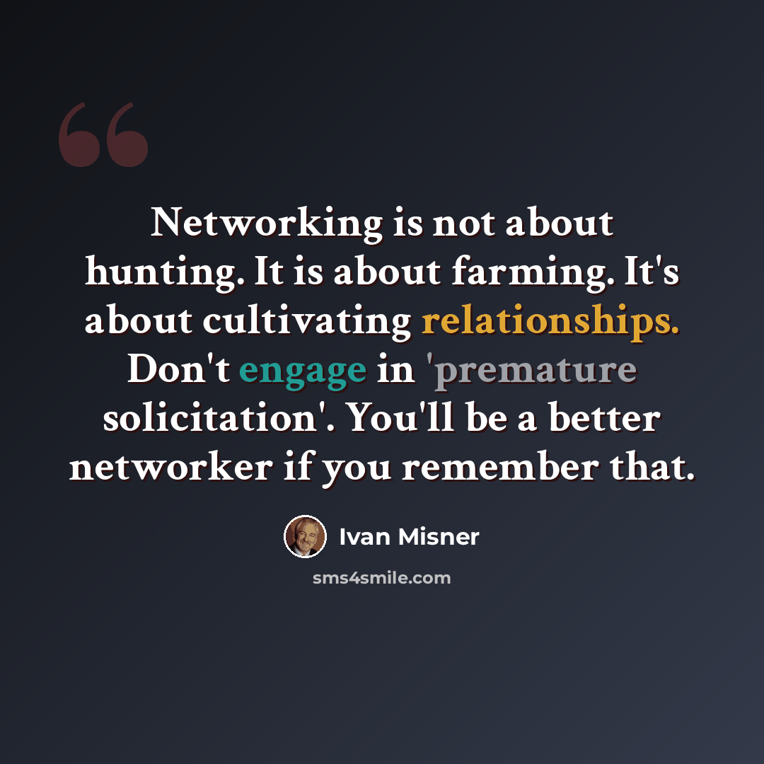 “Networking is not about hunting. It is about farming. It's about cultivating relationships. Don't engage in 'premature solicitation'. You'll be a better networker if you remember that.” quote by Ivan Misner