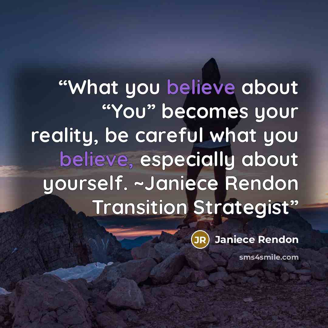 “What you believe about “You” becomes your reality, be careful what you believe, especially about yourself. ~Janiece Rendon Transition Strategist” quote by Janiece Rendon