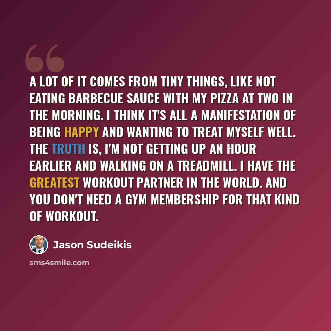 “A lot of it comes from tiny things, like not eating barbecue sauce with my pizza at two in the morning. I think it's all a manifestation of being happy and wanting to treat myself well. The truth is, I'm not getting up an hour earlier and walking on a treadmill. I have the greatest workout partner…” quote by Jason Sudeikis