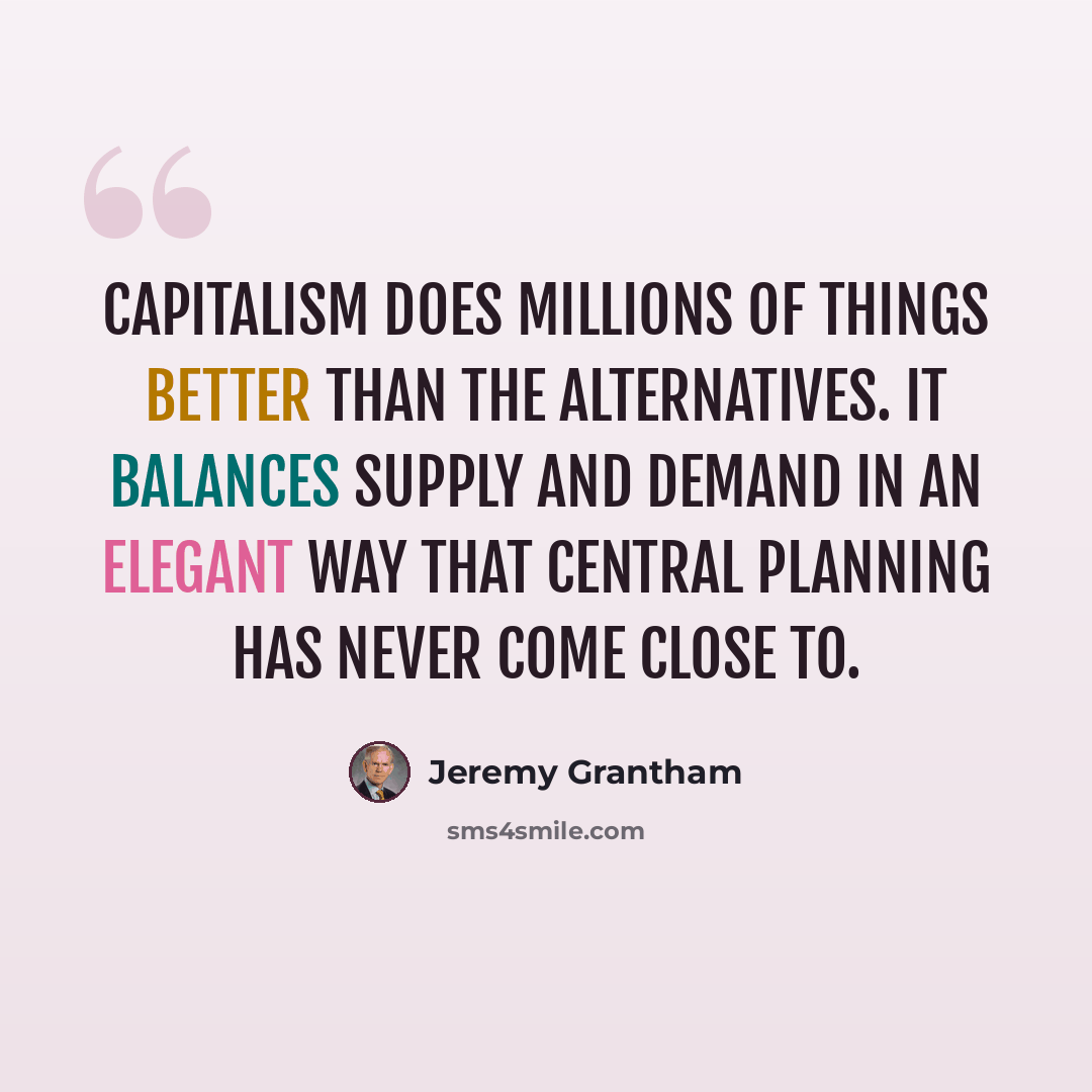“Capitalism does millions of things better than the alternatives. It balances supply and demand in an elegant way that central planning has never come close to.” quote by Jeremy Grantham