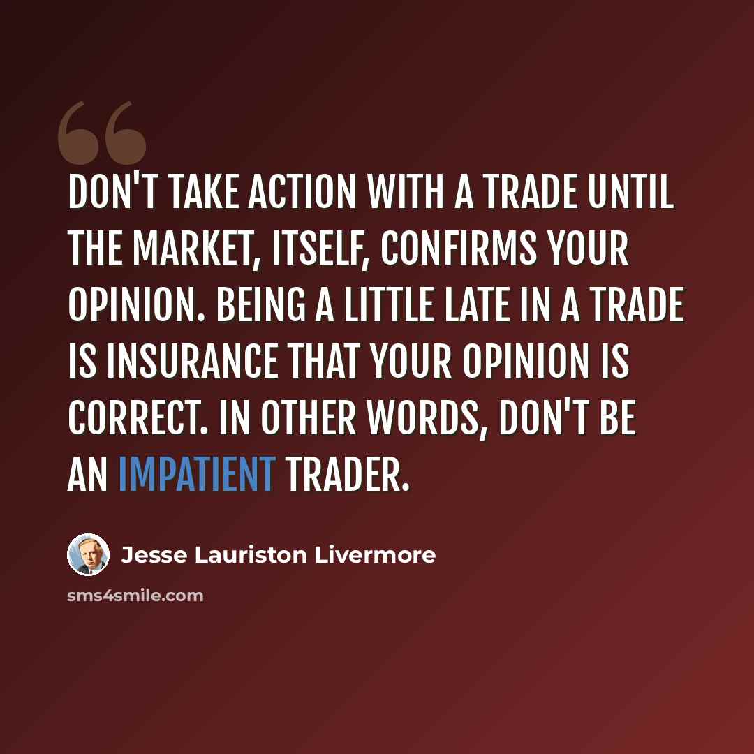 “Don't take action with a trade until the market, itself, confirms your opinion. Being a little late in a trade is insurance that your opinion is correct. In other words, don't be an impatient trader.” quote by Jesse Lauriston Livermore