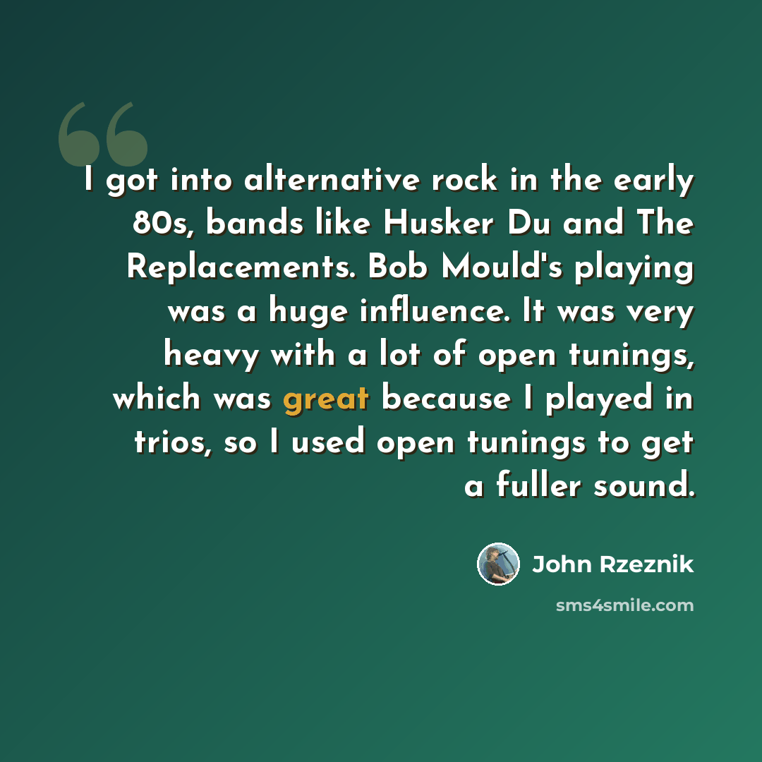 “I got into alternative rock in the early 80s, bands like Husker Du and The Replacements. Bob Mould's playing was a huge influence. It was very heavy with a lot of open tunings, which was great because I played in trios, so I used open tunings to get a fuller sound.” quote by John Rzeznik