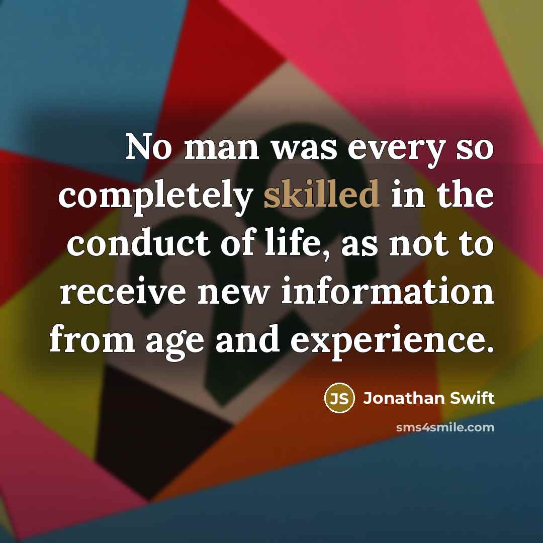 “No man was every so completely skilled in the conduct of life, as not to receive new information from age and experience.” quote by Jonathan Swift