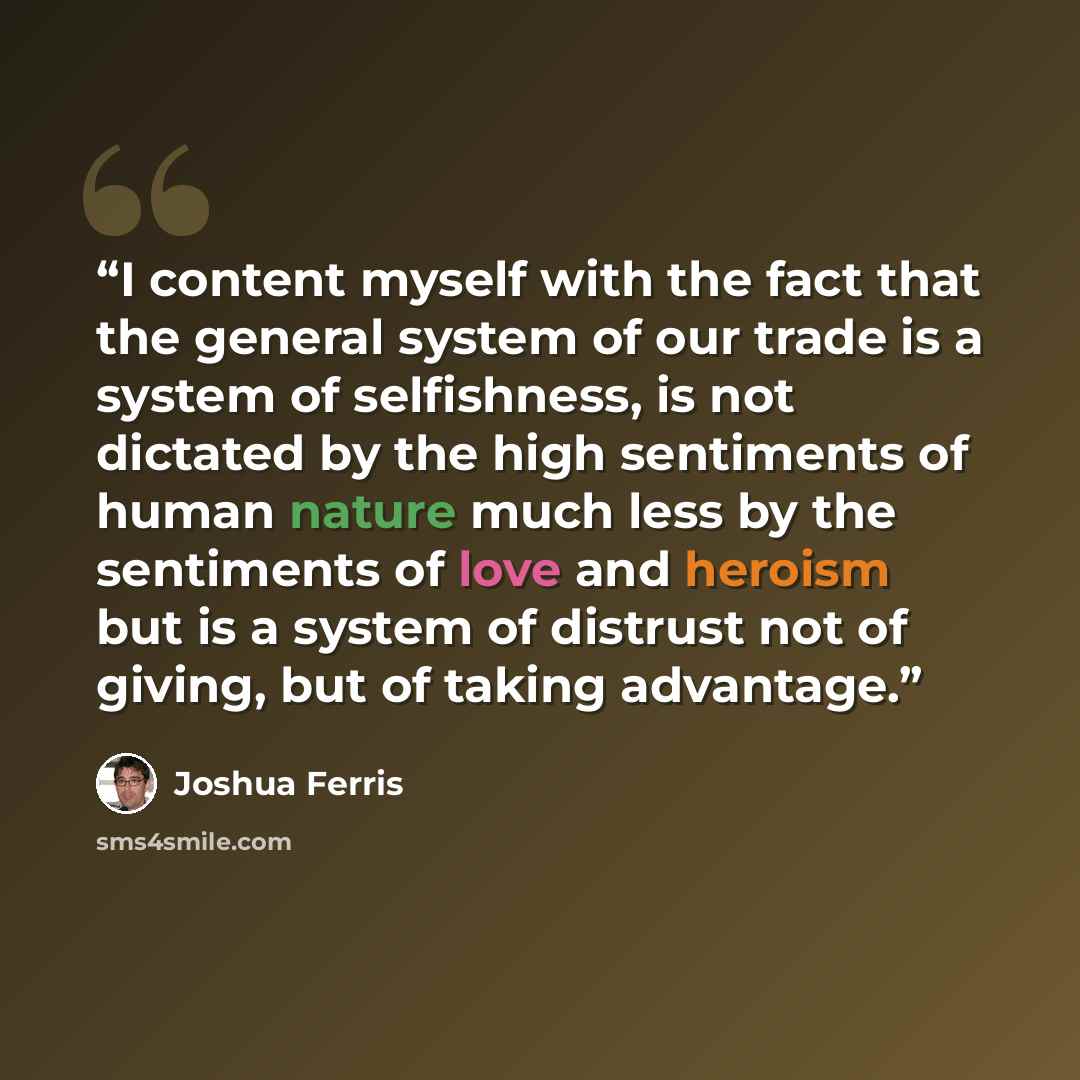 “I content myself with the fact that the general system of our trade is a system of selfishness, is not dictated by the high sentiments of human nature much less by the sentiments of love and heroism but is a system of distrust not of giving, but of taking advantage.” quote by Joshua Ferris