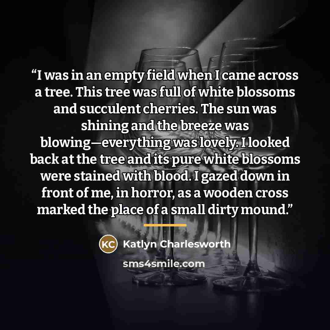 “I was in an empty field when I came across a tree. This tree was full of white blossoms and succulent cherries. The sun was shining and the breeze was blowing—everything was lovely. I looked back at the tree and its pure white blossoms were stained with blood. I gazed down in front of me, in…” quote by Katlyn Charlesworth
