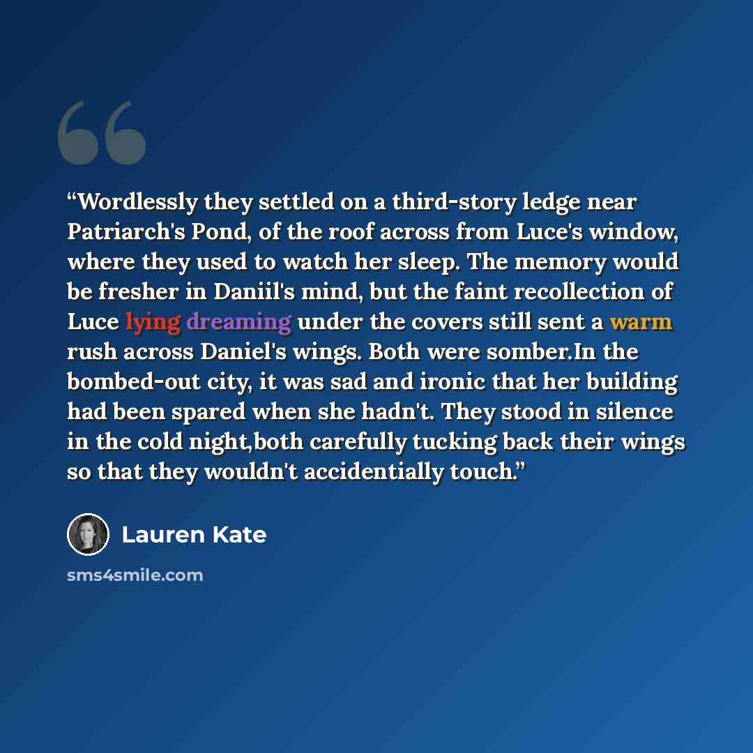 “Wordlessly they settled on a third-story ledge near Patriarch's Pond, of the roof across from Luce's window, where they used to watch her sleep. The memory would be fresher in Daniil's mind, but the faint recollection of Luce lying dreaming under the covers still sent a warm rush across Daniel's…” quote by Lauren Kate
