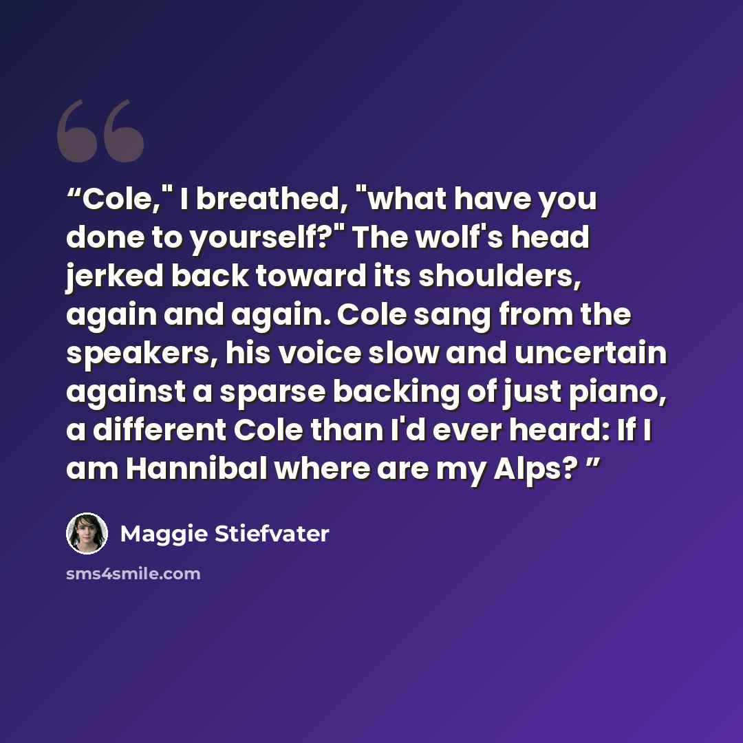 “Cole," I breathed, "what have you done to yourself?" The wolf's head jerked back toward its shoulders, again and again. Cole sang from the speakers, his voice slow and uncertain against a sparse backing of just piano, a different Cole than I'd ever heard: If I am Hannibal where are my Alps?” quote by Maggie Stiefvater