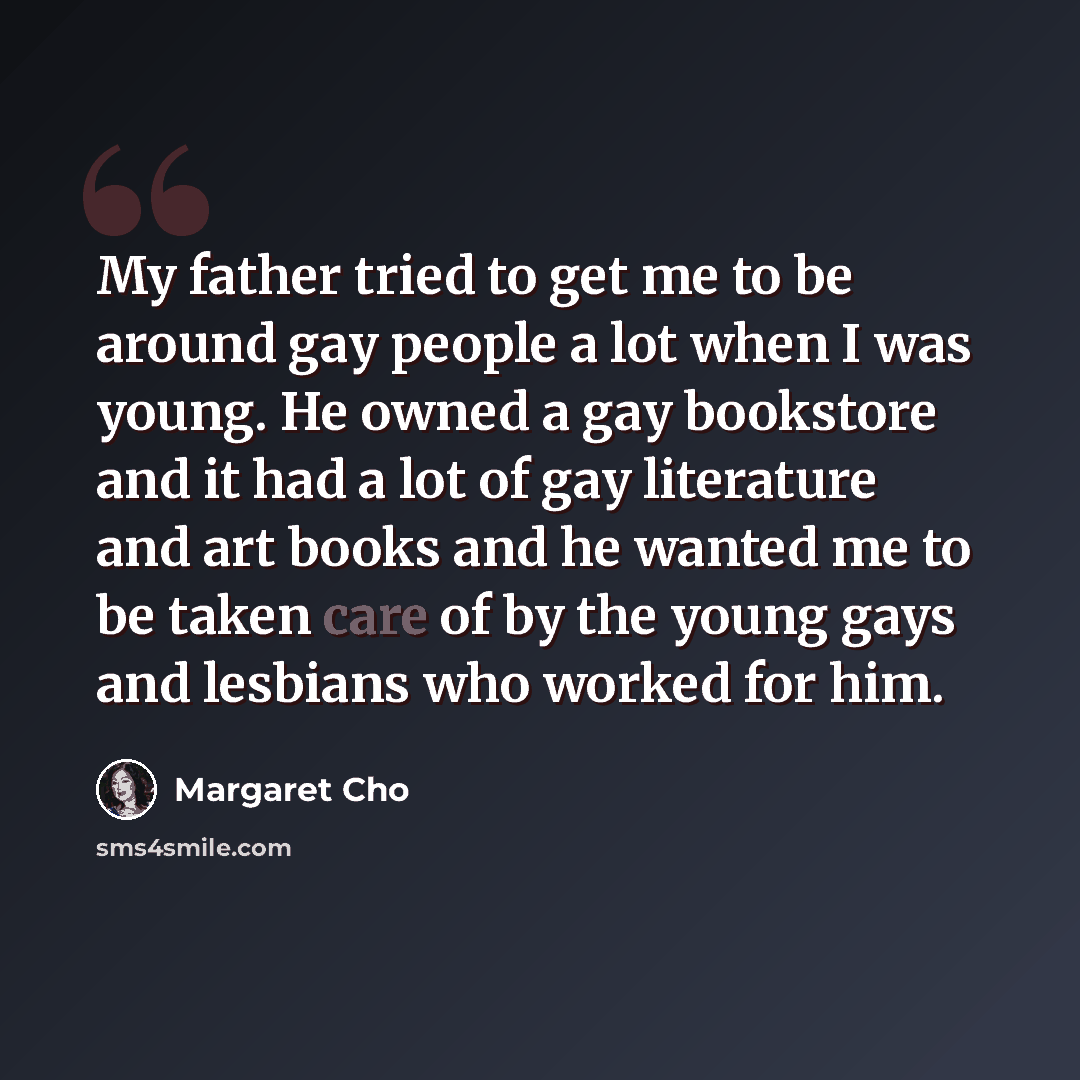 “My father tried to get me to be around gay people a lot when I was young. He owned a gay bookstore and it had a lot of gay literature and art books and he wanted me to be taken care of by the young gays and lesbians who worked for him.” quote by Margaret Cho