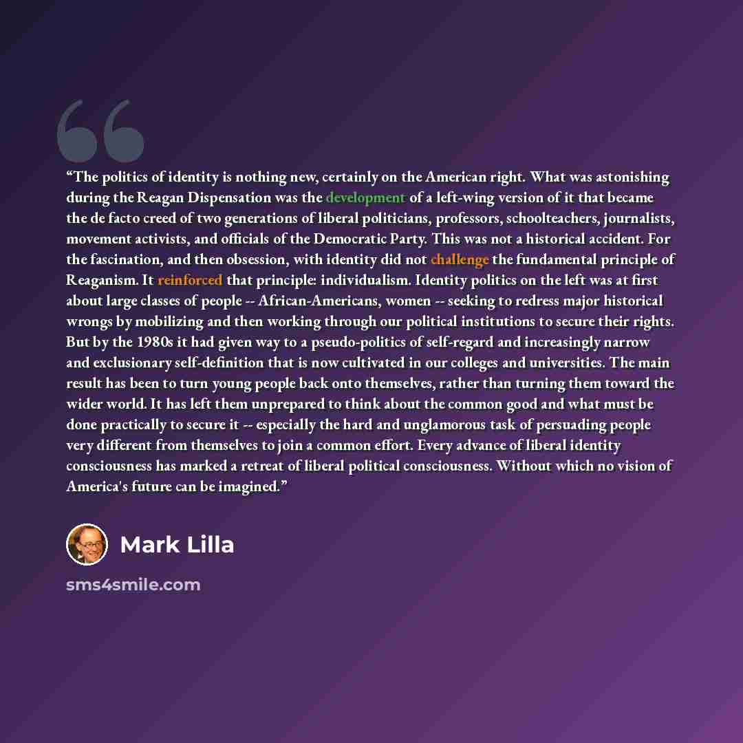 “The politics of identity is nothing new, certainly on the American right. What was astonishing during the Reagan Dispensation was the development of a left-wing version of it that became the de facto creed of two generations of liberal politicians, professors, schoolteachers, journalists, movement…” quote by Mark Lilla