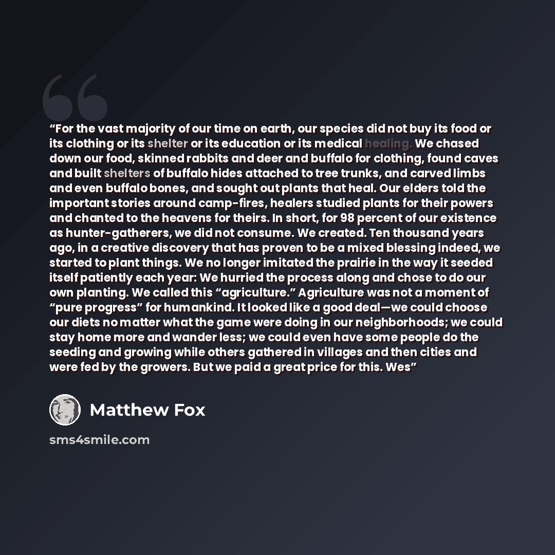 “For the vast majority of our time on earth, our species did not buy its food or its clothing or its shelter or its education or its medical healing. We chased down our food, skinned rabbits and deer and buffalo for clothing, found caves and built shelters of buffalo hides attached to tree trunks…” quote by Matthew Fox