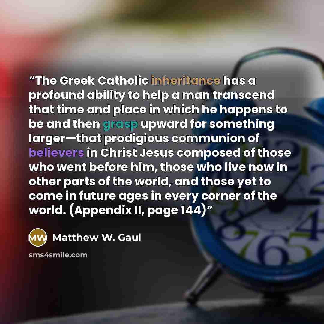 “The Greek Catholic inheritance has a profound ability to help a man transcend that time and place in which he happens to be and then grasp upward for something larger—that prodigious communion of believers in Christ Jesus composed of those who went before him, those who live now in other parts of…” quote by Matthew W. Gaul