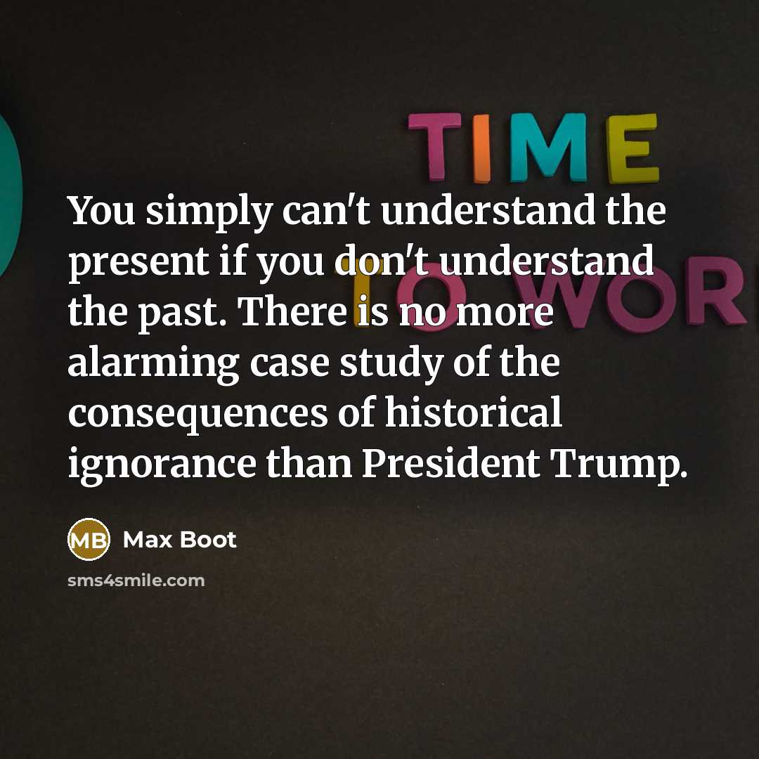 “You simply can't understand the present if you don't understand the past. There is no more alarming case study of the consequences of historical ignorance than President Trump.” quote by Max Boot
