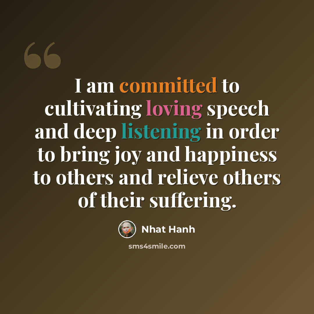 “I am committed to cultivating loving speech and deep listening in order to bring joy and happiness to others and relieve others of their suffering.” quote by Nhat Hanh
