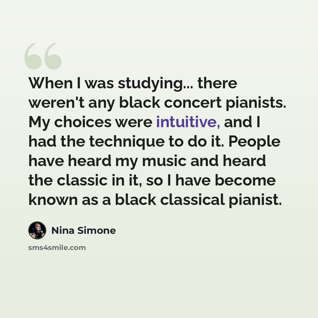 “When I was studying... there weren't any black concert pianists. My choices were intuitive, and I had the technique to do it. People have heard my music and heard the classic in it, so I have become known as a black classical pianist.” quote by Nina Simone