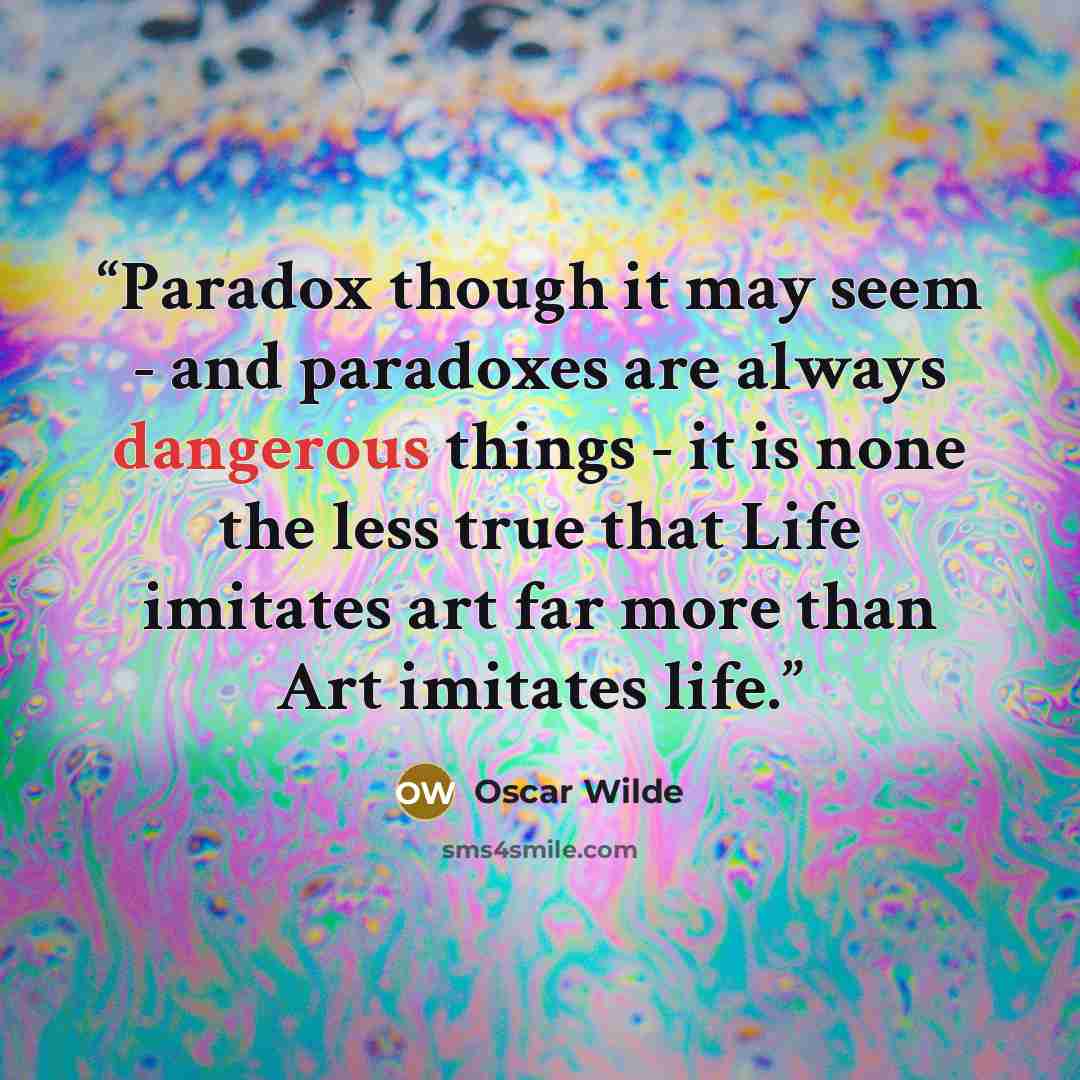 “Paradox though it may seem - and paradoxes are always dangerous things - it is none the less true that Life imitates art far more than Art imitates life.” quote by Oscar Wilde