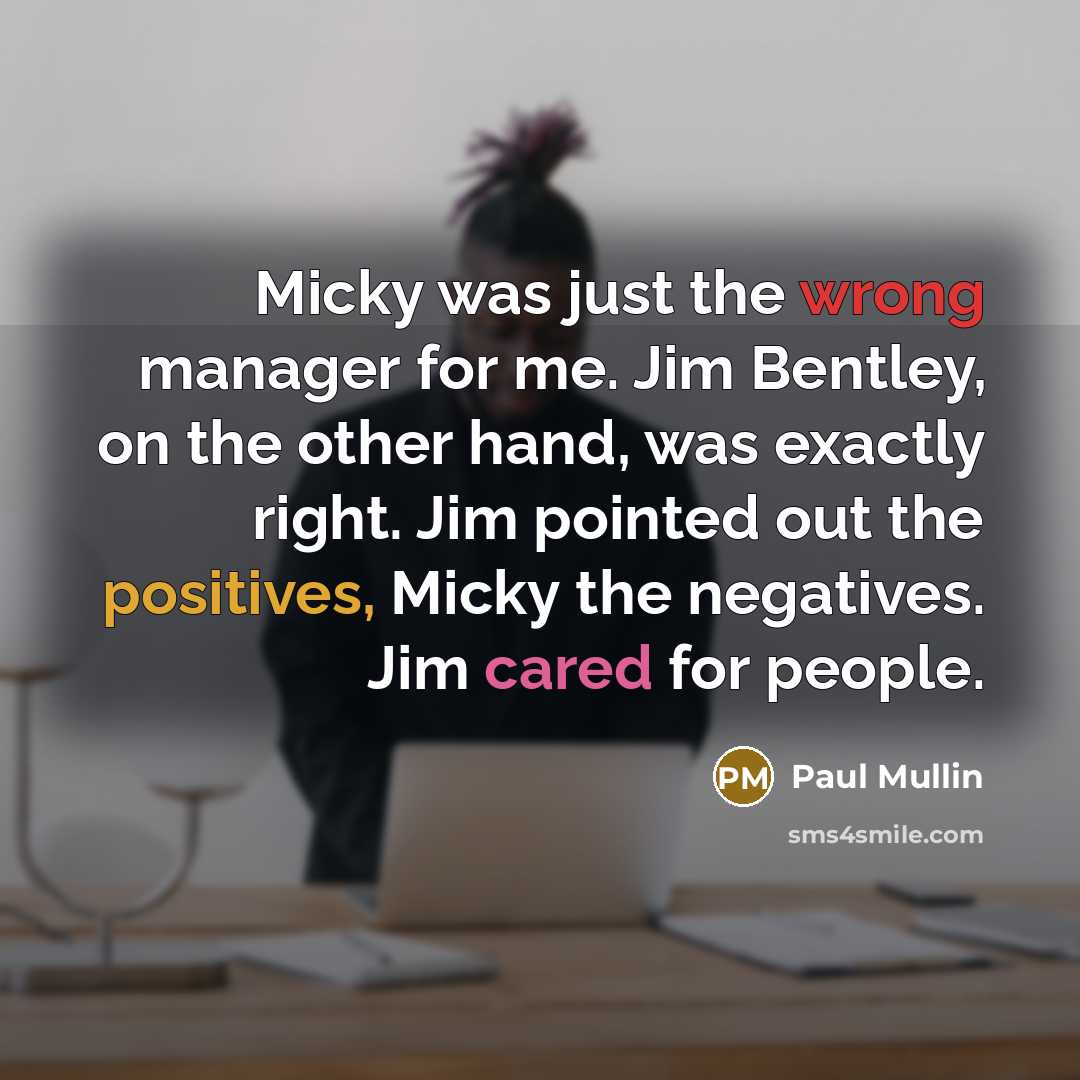 “Micky was just the wrong manager for me. Jim Bentley, on the other hand, was exactly right. Jim pointed out the positives, Micky the negatives. Jim cared for people.” quote by Paul Mullin