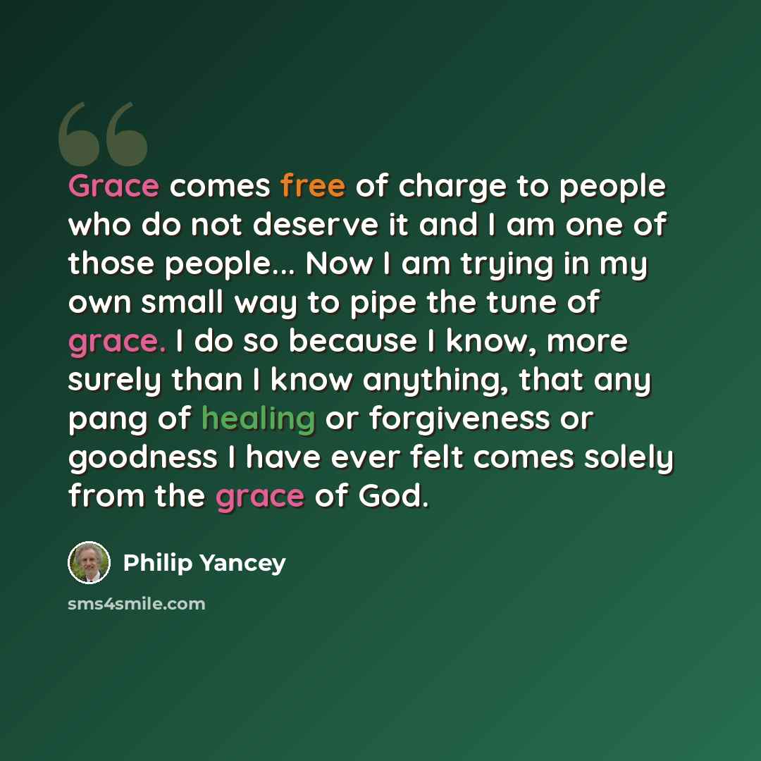 “Grace comes free of charge to people who do not deserve it and I am one of those people... Now I am trying in my own small way to pipe the tune of grace. I do so because I know, more surely than I know anything, that any pang of healing or forgiveness or goodness I have ever felt comes solely from…” quote by Philip Yancey