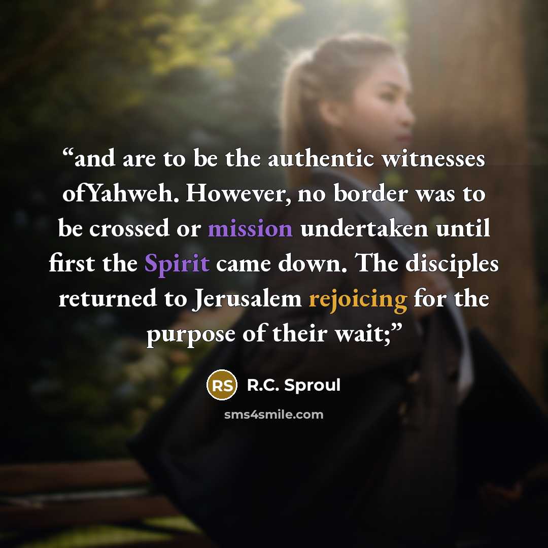 “and are to be the authentic witnesses ofYahweh. However, no border was to be crossed or mission undertaken until first the Spirit came down. The disciples returned to Jerusalem rejoicing for the purpose of their wait;” quote by R.C. Sproul