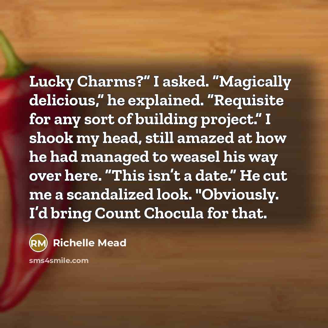 “Lucky Charms?” I asked. “Magically delicious,” he explained. “Requisite for any sort of building project.” I shook my head, still amazed at how he had managed to weasel his way over here. “This isn’t a date.” He cut me a scandalized look. "Obviously. I’d bring Count Chocula for that.” quote by Richelle Mead