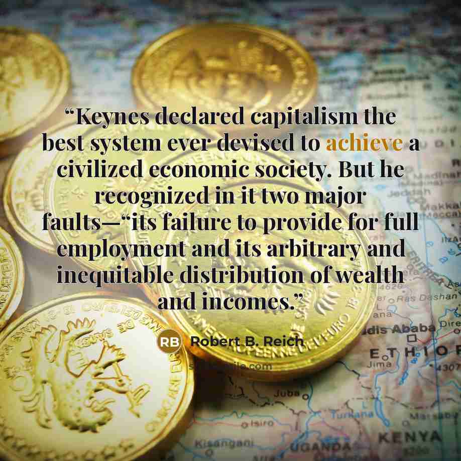 “Keynes declared capitalism the best system ever devised to achieve a civilized economic society. But he recognized in it two major faults—“its failure to provide for full employment and its arbitrary and inequitable distribution of wealth and incomes.” quote by Robert B. Reich